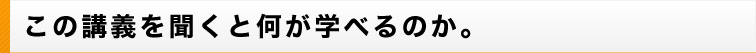 この講義を聞くと何が学べるのか。